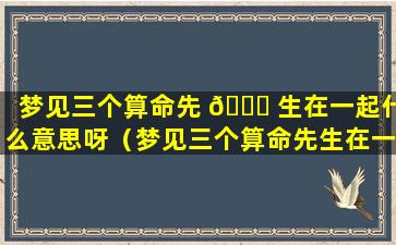 梦见三个算命先 🐟 生在一起什么意思呀（梦见三个算命先生在一起什么意思呀周公解梦）